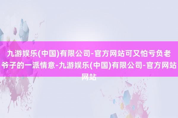 九游娱乐(中国)有限公司-官方网站可又怕亏负老爷子的一派情意-九游娱乐(中国)有限公司-官方网站
