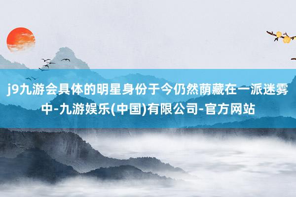 j9九游会具体的明星身份于今仍然荫藏在一派迷雾中-九游娱乐(中国)有限公司-官方网站