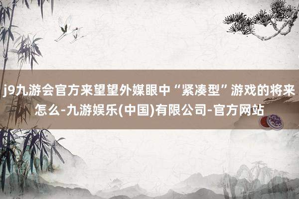 j9九游会官方来望望外媒眼中“紧凑型”游戏的将来怎么-九游娱乐(中国)有限公司-官方网站