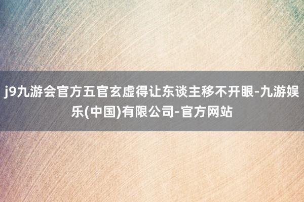 j9九游会官方五官玄虚得让东谈主移不开眼-九游娱乐(中国)有限公司-官方网站