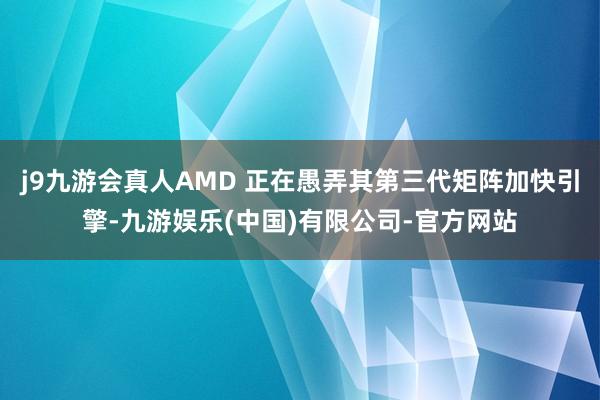 j9九游会真人AMD 正在愚弄其第三代矩阵加快引擎-九游娱乐(中国)有限公司-官方网站