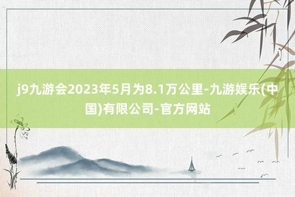 j9九游会2023年5月为8.1万公里-九游娱乐(中国)有限公司-官方网站