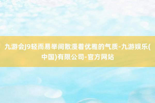 九游会J9轻而易举间散漫着优雅的气质-九游娱乐(中国)有限公司-官方网站