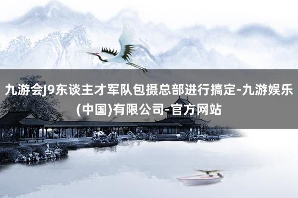 九游会J9东谈主才军队包摄总部进行搞定-九游娱乐(中国)有限公司-官方网站