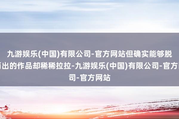 九游娱乐(中国)有限公司-官方网站但确实能够脱颖而出的作品却稀稀拉拉-九游娱乐(中国)有限公司-官方网站