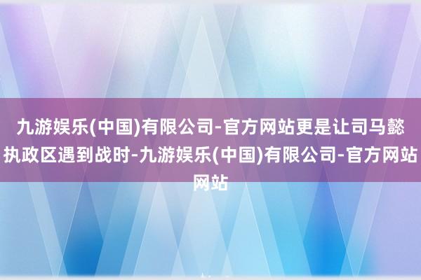九游娱乐(中国)有限公司-官方网站更是让司马懿执政区遇到战时-九游娱乐(中国)有限公司-官方网站