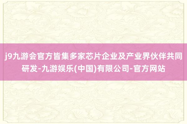 j9九游会官方皆集多家芯片企业及产业界伙伴共同研发-九游娱乐(中国)有限公司-官方网站