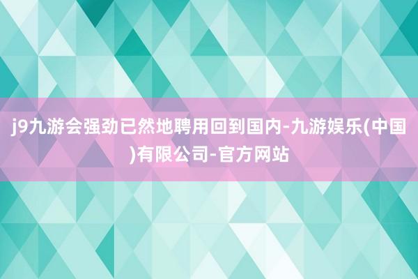 j9九游会强劲已然地聘用回到国内-九游娱乐(中国)有限公司-官方网站