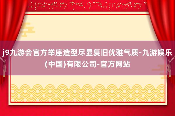 j9九游会官方举座造型尽显复旧优雅气质-九游娱乐(中国)有限公司-官方网站
