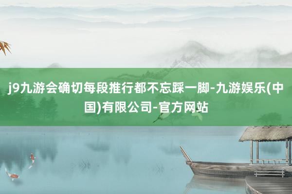 j9九游会确切每段推行都不忘踩一脚-九游娱乐(中国)有限公司-官方网站