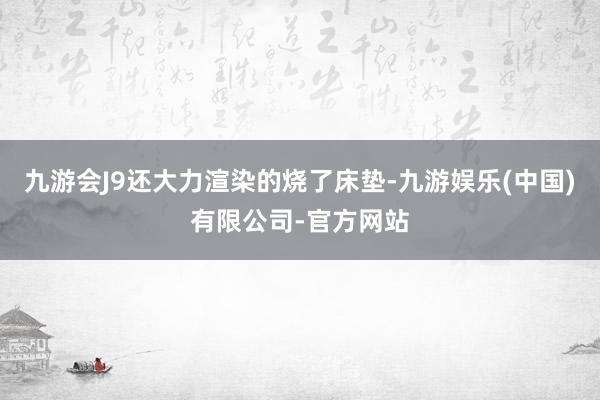 九游会J9还大力渲染的烧了床垫-九游娱乐(中国)有限公司-官方网站