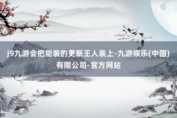 j9九游会把能装的更新王人装上-九游娱乐(中国)有限公司-官方网站