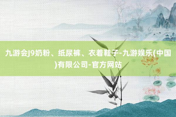 九游会J9奶粉、纸尿裤、衣着鞋子-九游娱乐(中国)有限公司-官方网站