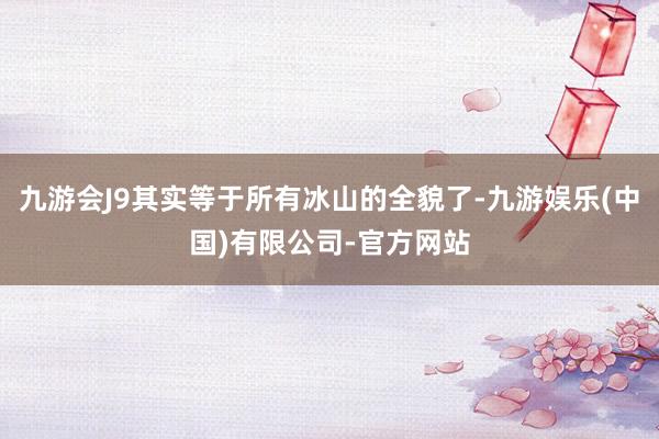 九游会J9其实等于所有冰山的全貌了-九游娱乐(中国)有限公司-官方网站
