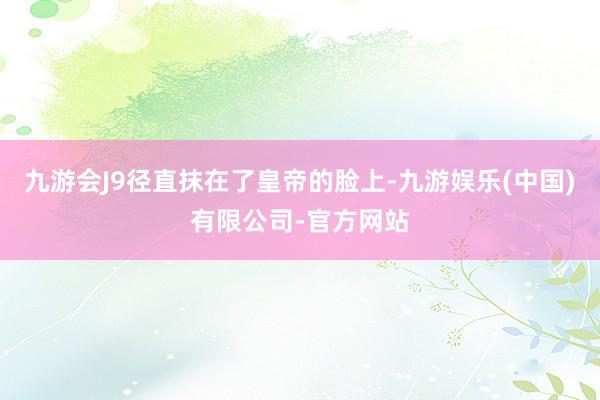 九游会J9径直抹在了皇帝的脸上-九游娱乐(中国)有限公司-官方网站