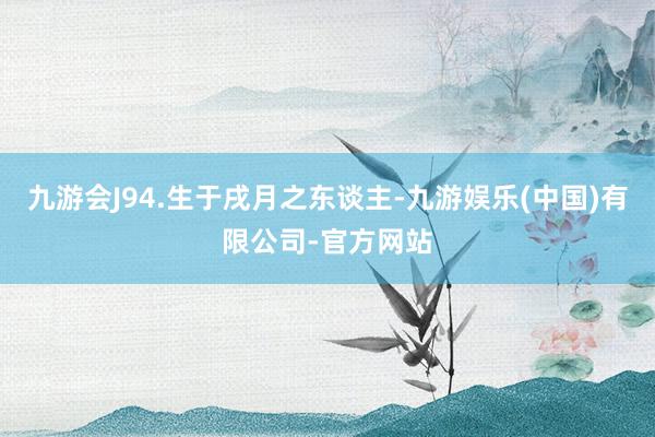 九游会J94.生于戌月之东谈主-九游娱乐(中国)有限公司-官方网站