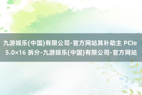 九游娱乐(中国)有限公司-官方网站其补助主 PCIe 5.0×16 拆分-九游娱乐(中国)有限公司-官方网站