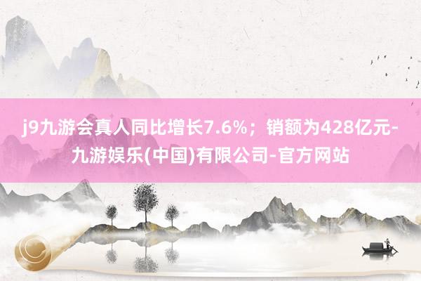 j9九游会真人同比增长7.6%；销额为428亿元-九游娱乐(中国)有限公司-官方网站