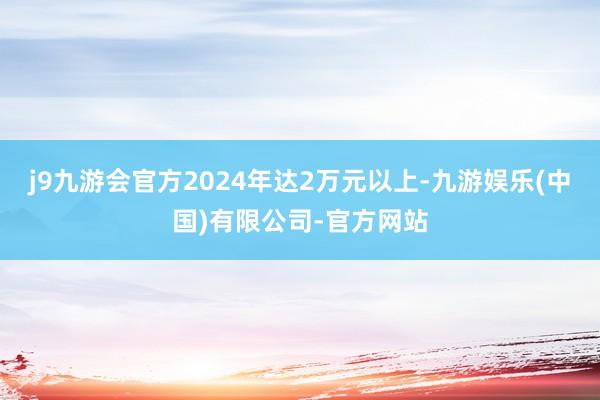 j9九游会官方2024年达2万元以上-九游娱乐(中国)有限公司-官方网站