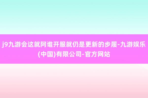 j9九游会这就阿谁开服就仍是更新的步履-九游娱乐(中国)有限公司-官方网站