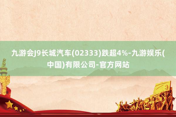九游会J9长城汽车(02333)跌超4%-九游娱乐(中国)有限公司-官方网站