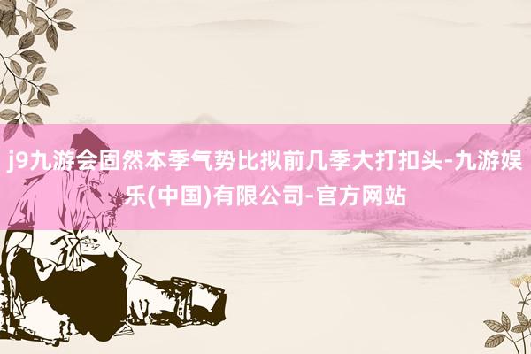 j9九游会固然本季气势比拟前几季大打扣头-九游娱乐(中国)有限公司-官方网站