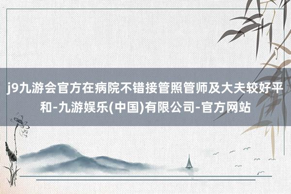 j9九游会官方在病院不错接管照管师及大夫较好平和-九游娱乐(中国)有限公司-官方网站