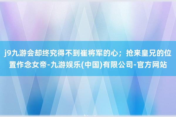 j9九游会却终究得不到崔将军的心；抢来皇兄的位置作念女帝-九游娱乐(中国)有限公司-官方网站