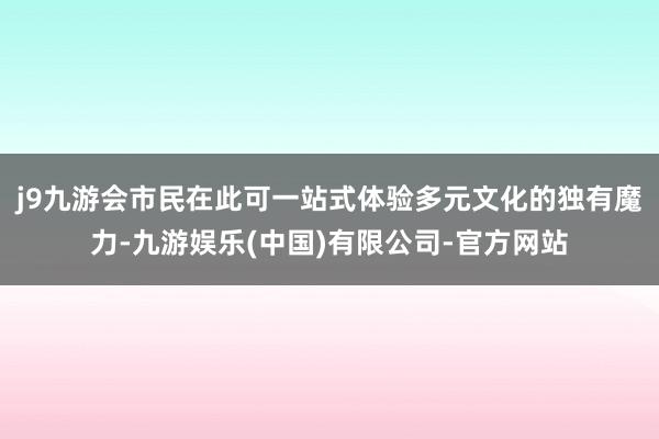 j9九游会市民在此可一站式体验多元文化的独有魔力-九游娱乐(中国)有限公司-官方网站