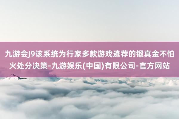 九游会J9该系统为行家多款游戏遴荐的锻真金不怕火处分决策-九游娱乐(中国)有限公司-官方网站