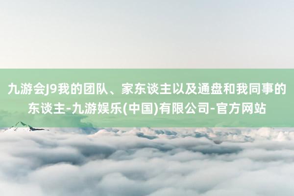九游会J9我的团队、家东谈主以及通盘和我同事的东谈主-九游娱乐(中国)有限公司-官方网站