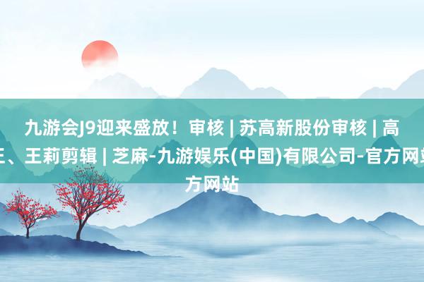 九游会J9迎来盛放！审核 | 苏高新股份审核 | 高正、王莉剪辑 | 芝麻-九游娱乐(中国)有限公司-官方网站