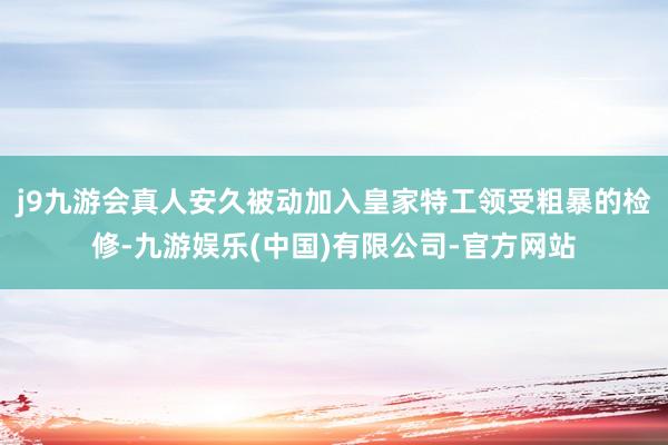 j9九游会真人安久被动加入皇家特工领受粗暴的检修-九游娱乐(中国)有限公司-官方网站