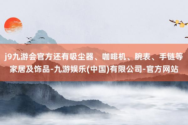 j9九游会官方还有吸尘器、咖啡机、腕表、手链等家居及饰品-九游娱乐(中国)有限公司-官方网站