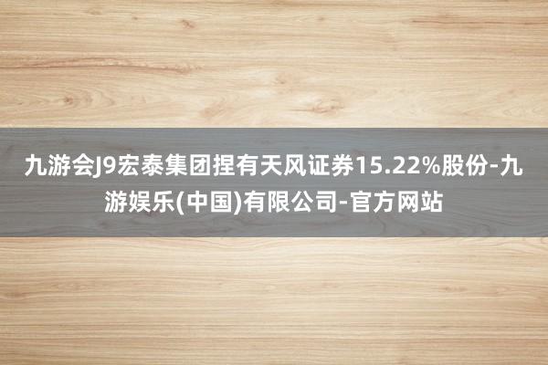 九游会J9宏泰集团捏有天风证券15.22%股份-九游娱乐(中国)有限公司-官方网站
