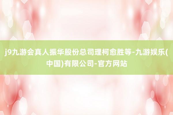 j9九游会真人振华股份总司理柯愈胜等-九游娱乐(中国)有限公司-官方网站