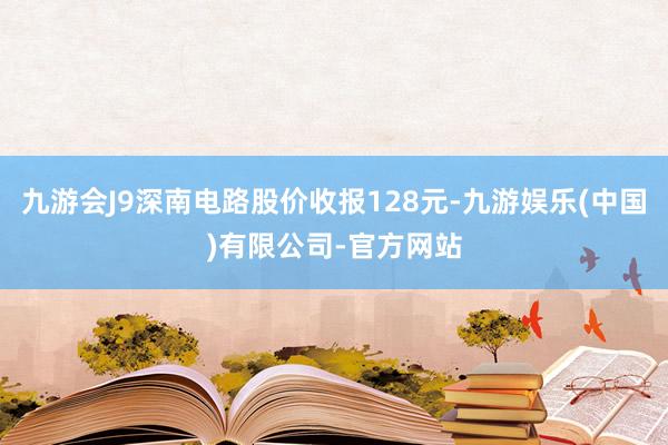 九游会J9深南电路股价收报128元-九游娱乐(中国)有限公司-官方网站