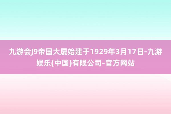 九游会J9帝国大厦始建于1929年3月17日-九游娱乐(中国)有限公司-官方网站