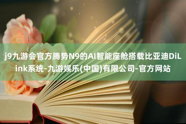 j9九游会官方腾势N9的AI智能座舱搭载比亚迪DiLink系统-九游娱乐(中国)有限公司-官方网站