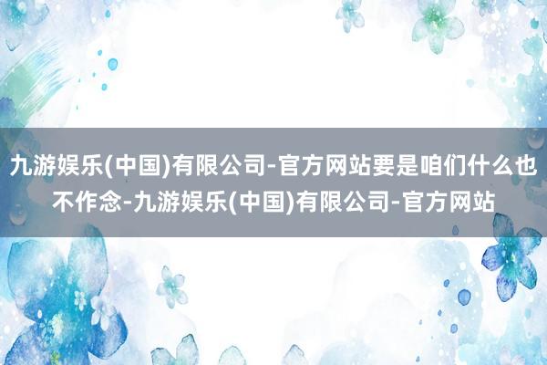 九游娱乐(中国)有限公司-官方网站要是咱们什么也不作念-九游娱乐(中国)有限公司-官方网站
