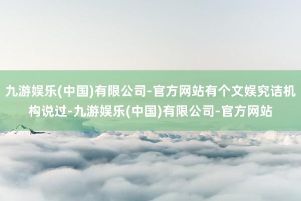 九游娱乐(中国)有限公司-官方网站有个文娱究诘机构说过-九游娱乐(中国)有限公司-官方网站