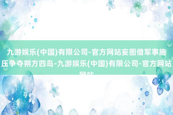 九游娱乐(中国)有限公司-官方网站妄图借军事施压争夺朔方四岛-九游娱乐(中国)有限公司-官方网站