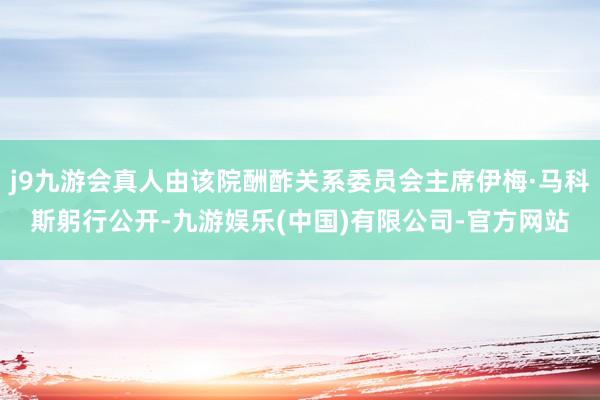 j9九游会真人由该院酬酢关系委员会主席伊梅·马科斯躬行公开-九游娱乐(中国)有限公司-官方网站