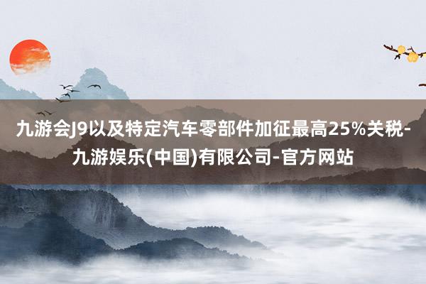 九游会J9以及特定汽车零部件加征最高25%关税-九游娱乐(中国)有限公司-官方网站