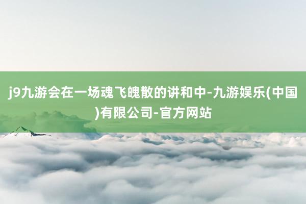 j9九游会在一场魂飞魄散的讲和中-九游娱乐(中国)有限公司-官方网站