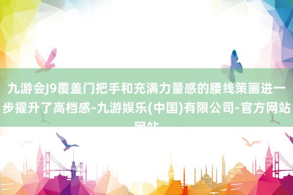 九游会J9覆盖门把手和充满力量感的腰线策画进一步擢升了高档感-九游娱乐(中国)有限公司-官方网站