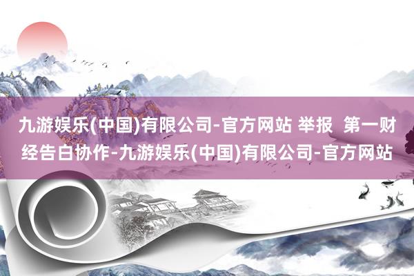 九游娱乐(中国)有限公司-官方网站 举报  第一财经告白协作-九游娱乐(中国)有限公司-官方网站