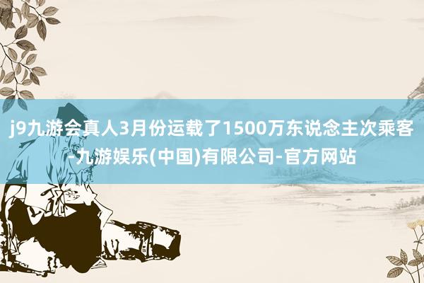 j9九游会真人3月份运载了1500万东说念主次乘客-九游娱乐(中国)有限公司-官方网站