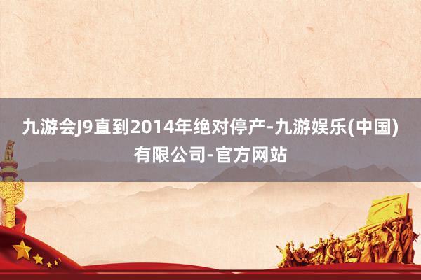 九游会J9直到2014年绝对停产-九游娱乐(中国)有限公司-官方网站