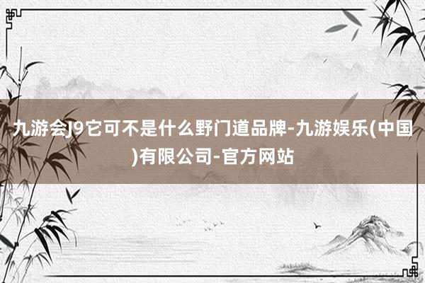 九游会J9它可不是什么野门道品牌-九游娱乐(中国)有限公司-官方网站